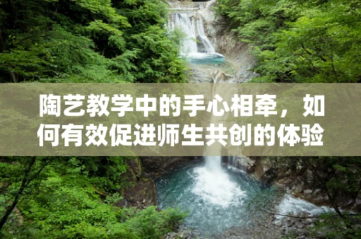 陶艺教学中的手心相牵，如何有效促进师生共创的体验式学习？