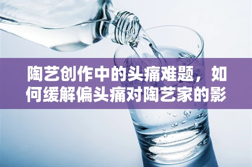 陶艺创作中的头痛难题，如何缓解偏头痛对陶艺家的影响？