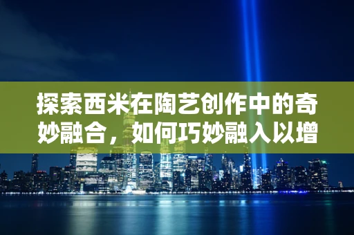 探索西米在陶艺创作中的奇妙融合，如何巧妙融入以增添作品独特魅力？