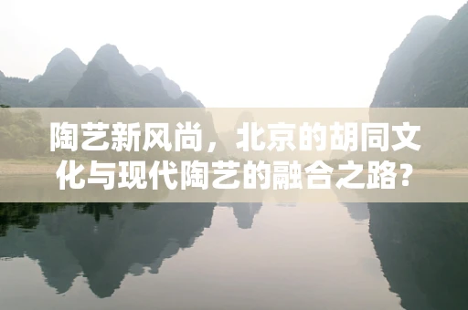 陶艺新风尚，北京的胡同文化与现代陶艺的融合之路？