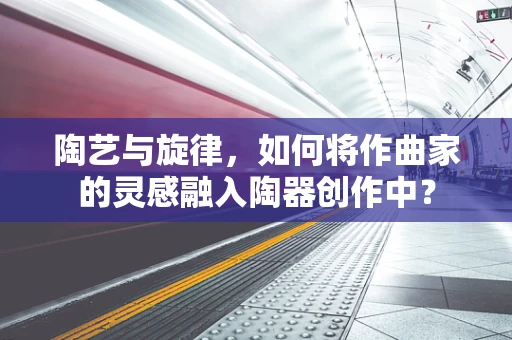 陶艺与旋律，如何将作曲家的灵感融入陶器创作中？
