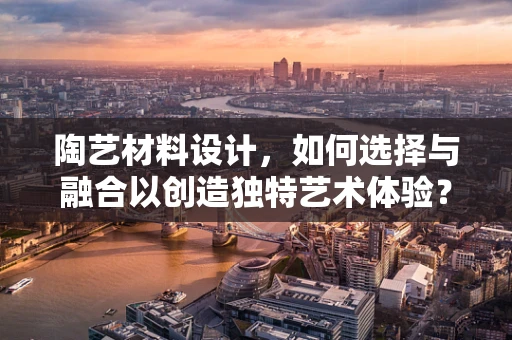 陶艺材料设计，如何选择与融合以创造独特艺术体验？