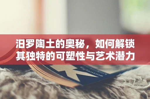 汨罗陶土的奥秘，如何解锁其独特的可塑性与艺术潜力？
