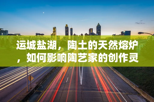 运城盐湖，陶土的天然熔炉，如何影响陶艺家的创作灵感？