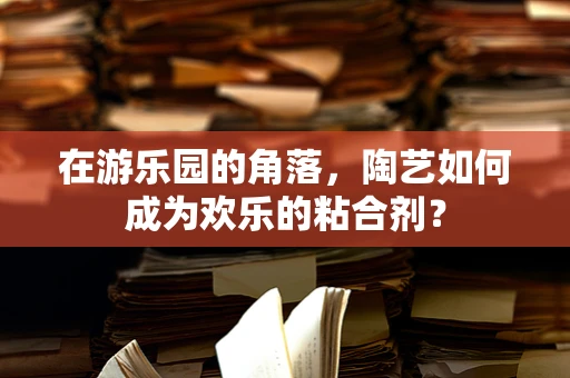 在游乐园的角落，陶艺如何成为欢乐的粘合剂？