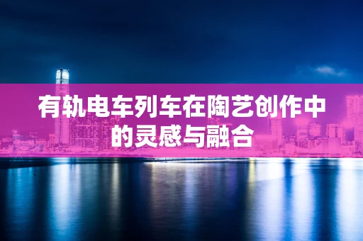有轨电车列车在陶艺创作中的灵感与融合