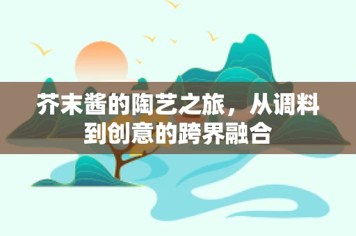 芥末酱的陶艺之旅，从调料到创意的跨界融合