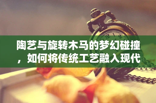 陶艺与旋转木马的梦幻碰撞，如何将传统工艺融入现代游乐设施设计？