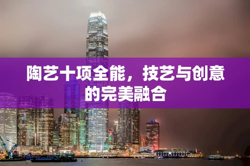 陶艺十项全能，技艺与创意的完美融合