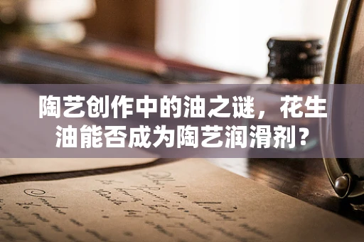 陶艺创作中的油之谜，花生油能否成为陶艺润滑剂？