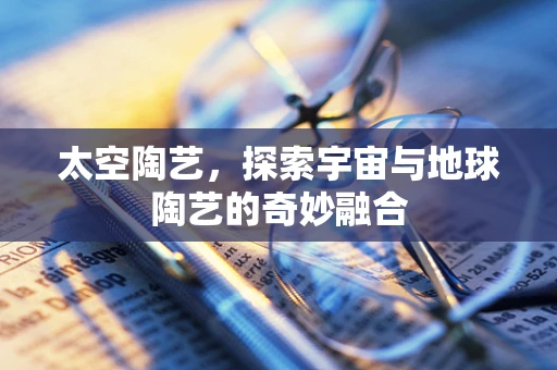 太空陶艺，探索宇宙与地球陶艺的奇妙融合