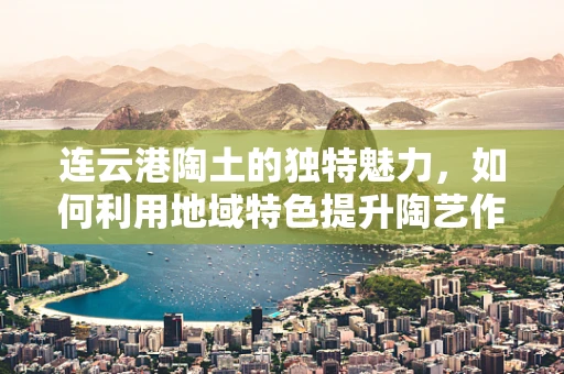 连云港陶土的独特魅力，如何利用地域特色提升陶艺作品的艺术价值？