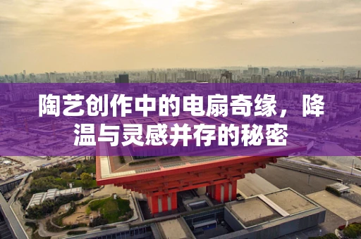 陶艺创作中的电扇奇缘，降温与灵感并存的秘密