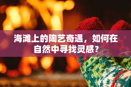 海滩上的陶艺奇遇，如何在自然中寻找灵感？