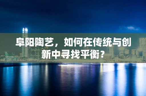 阜阳陶艺，如何在传统与创新中寻找平衡？