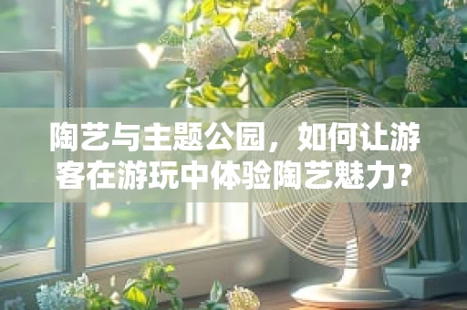 陶艺与主题公园，如何让游客在游玩中体验陶艺魅力？