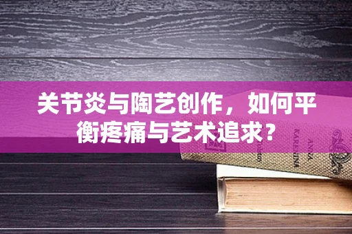 关节炎与陶艺创作，如何平衡疼痛与艺术追求？