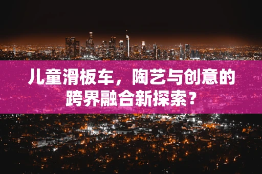 儿童滑板车，陶艺与创意的跨界融合新探索？