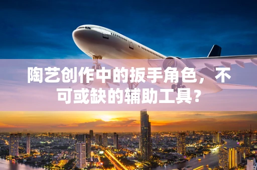 陶艺创作中的扳手角色，不可或缺的辅助工具？
