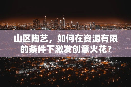 山区陶艺，如何在资源有限的条件下激发创意火花？