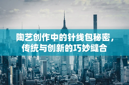 陶艺创作中的针线包秘密，传统与创新的巧妙缝合