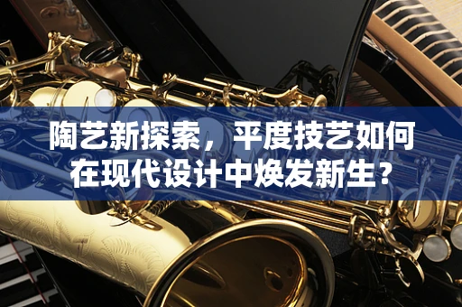 陶艺新探索，平度技艺如何在现代设计中焕发新生？