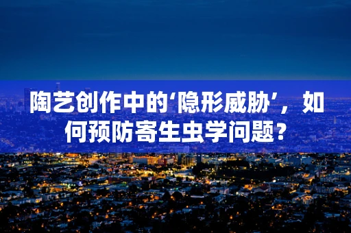 陶艺创作中的‘隐形威胁’，如何预防寄生虫学问题？