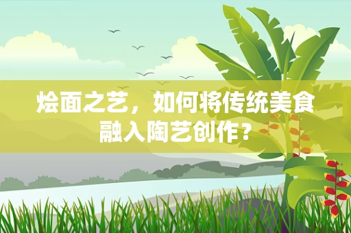 烩面之艺，如何将传统美食融入陶艺创作？