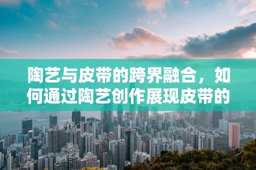 陶艺与皮带的跨界融合，如何通过陶艺创作展现皮带的质感与力量？