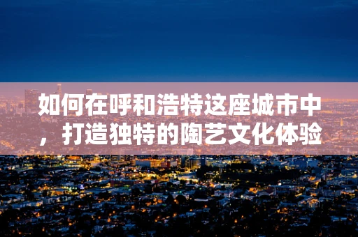 如何在呼和浩特这座城市中，打造独特的陶艺文化体验？