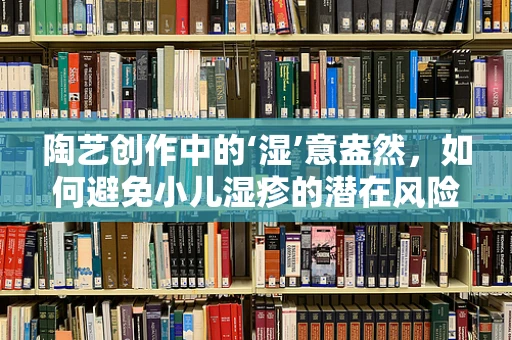 陶艺创作中的‘湿’意盎然，如何避免小儿湿疹的潜在风险？