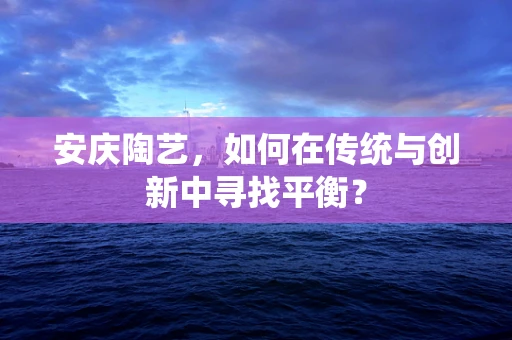 安庆陶艺，如何在传统与创新中寻找平衡？