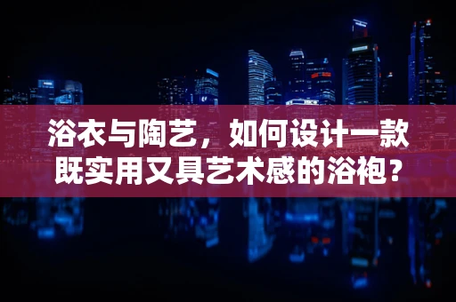 浴衣与陶艺，如何设计一款既实用又具艺术感的浴袍？