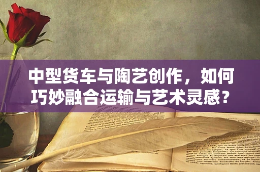 中型货车与陶艺创作，如何巧妙融合运输与艺术灵感？