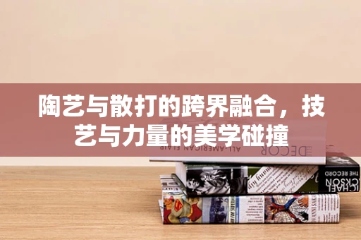 陶艺与散打的跨界融合，技艺与力量的美学碰撞