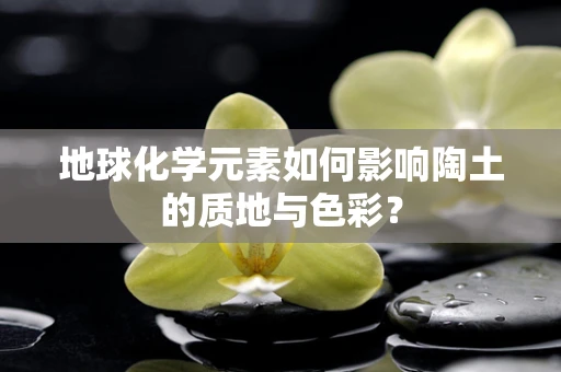地球化学元素如何影响陶土的质地与色彩？
