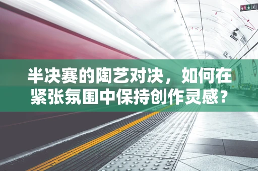 半决赛的陶艺对决，如何在紧张氛围中保持创作灵感？