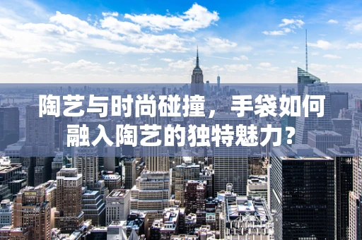 陶艺与时尚碰撞，手袋如何融入陶艺的独特魅力？