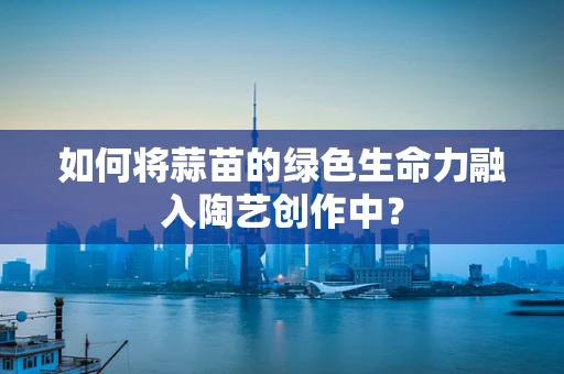 如何将蒜苗的绿色生命力融入陶艺创作中？
