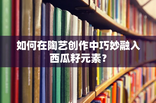 如何在陶艺创作中巧妙融入西瓜籽元素？