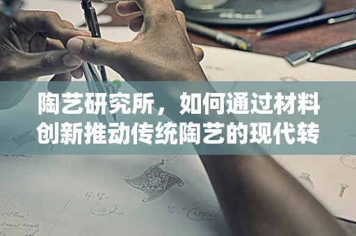 陶艺研究所，如何通过材料创新推动传统陶艺的现代转型？