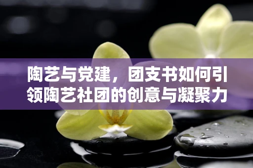 陶艺与党建，团支书如何引领陶艺社团的创意与凝聚力？