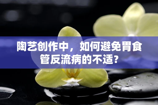 陶艺创作中，如何避免胃食管反流病的不适？