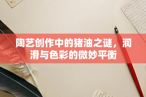 陶艺创作中的猪油之谜，润滑与色彩的微妙平衡