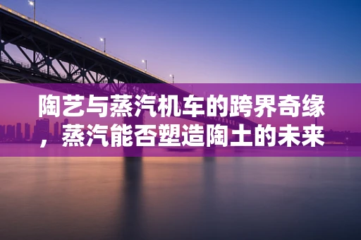 陶艺与蒸汽机车的跨界奇缘，蒸汽能否塑造陶土的未来？
