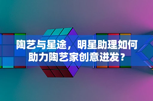 陶艺与星途，明星助理如何助力陶艺家创意迸发？