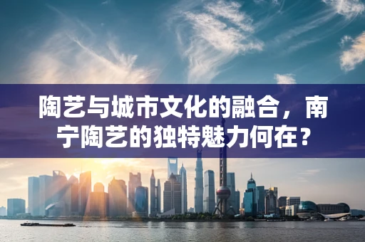 陶艺与城市文化的融合，南宁陶艺的独特魅力何在？