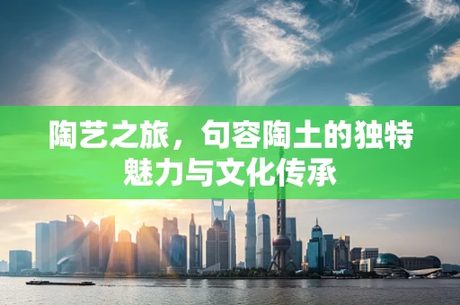 陶艺之旅，句容陶土的独特魅力与文化传承