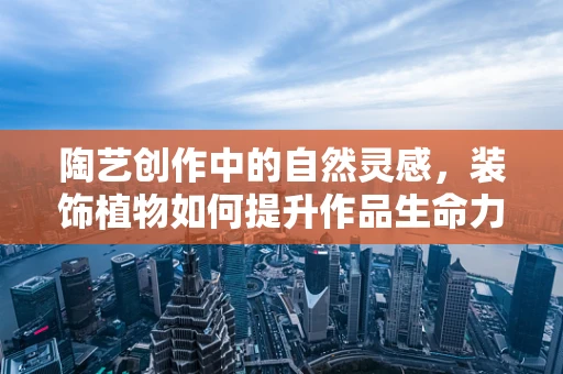 陶艺创作中的自然灵感，装饰植物如何提升作品生命力？