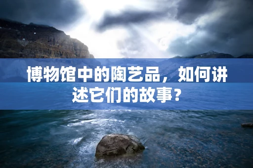 博物馆中的陶艺品，如何讲述它们的故事？